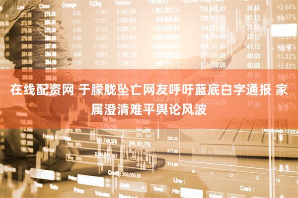 在线配资网 于朦胧坠亡网友呼吁蓝底白字通报 家属澄清难平舆论风波