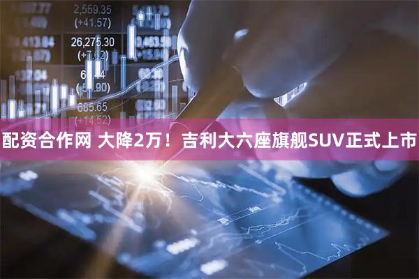 配资合作网 大降2万！吉利大六座旗舰SUV正式上市