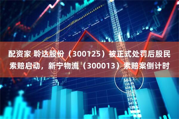 配资家 聆达股份（300125）被正式处罚后股民索赔启动，新宁物流（300013）索赔案倒计时