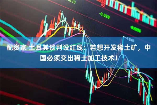 配资家 土耳其谈判设红线：若想开发稀土矿，中国必须交出稀土加工技术！