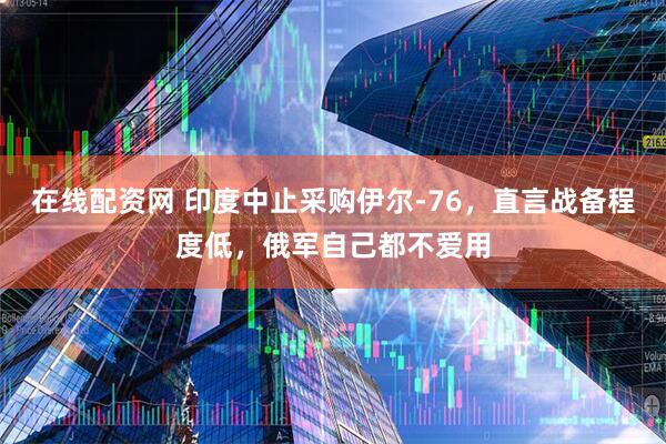 在线配资网 印度中止采购伊尔-76,直言战备程度低,俄军自己都不爱用