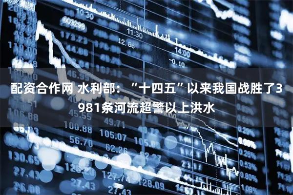 配资合作网 水利部：“十四五”以来我国战胜了3981条河流超警以上洪水