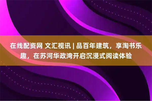 在线配资网 文汇视讯 | 品百年建筑，享淘书乐趣，在苏河华政湾开启沉浸式阅读体验