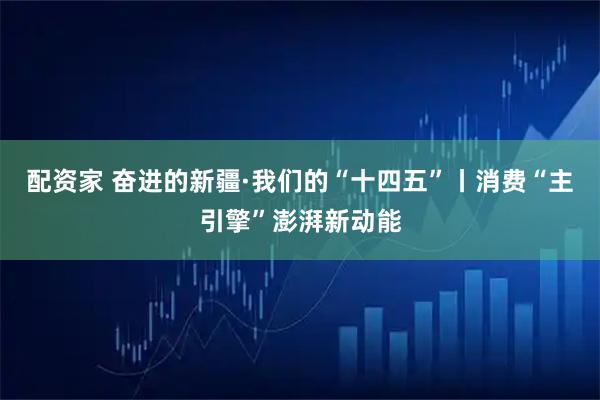 配资家 奋进的新疆·我们的“十四五”丨消费“主引擎”澎湃新动能