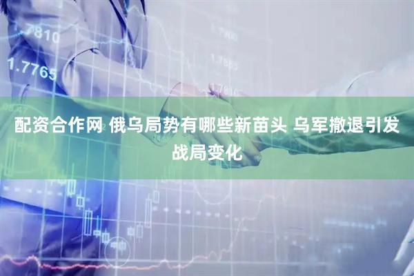 配资合作网 俄乌局势有哪些新苗头 乌军撤退引发战局变化