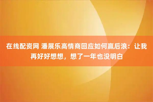 在线配资网 潘展乐高情商回应如何赢后浪：让我再好好想想，想了一年也没明白
