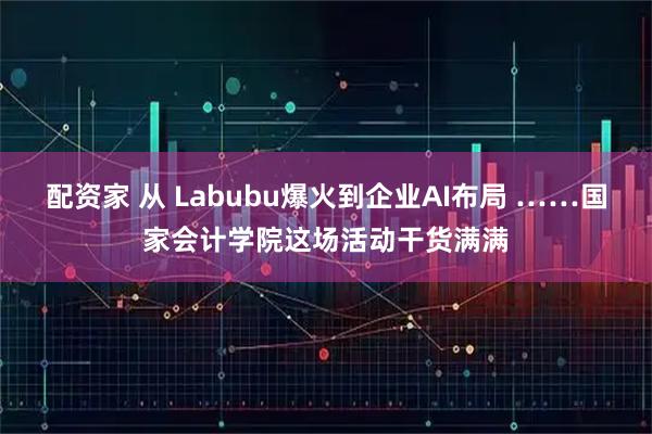 配资家 从 Labubu爆火到企业AI布局 ……国家会计学院这场活动干货满满