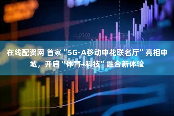 在线配资网 首家“5G-A移动申花联名厅”亮相申城，开启“体育+科技”融合新体验